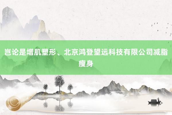 岂论是增肌塑形、北京鸿登望远科技有限公司减脂瘦身